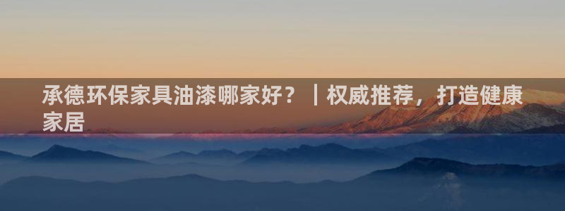杏耀平台指定：承德环保家具油漆哪家好？｜权威推荐，打造健康
